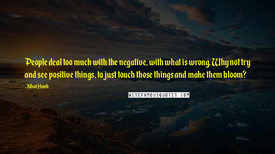 Nhat Hanh Quotes: People deal too much with the negative, with what is wrong. Why not try and see positive things, to just touch those things and make them bloom?