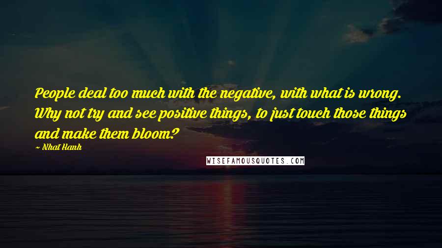 Nhat Hanh Quotes: People deal too much with the negative, with what is wrong. Why not try and see positive things, to just touch those things and make them bloom?