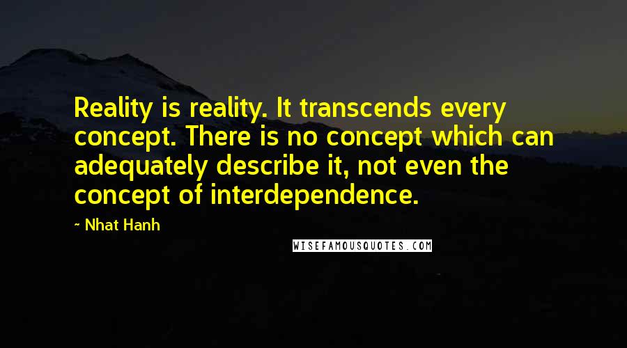 Nhat Hanh Quotes: Reality is reality. It transcends every concept. There is no concept which can adequately describe it, not even the concept of interdependence.