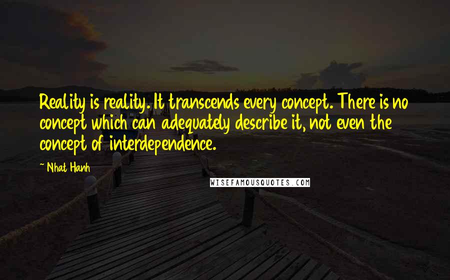 Nhat Hanh Quotes: Reality is reality. It transcends every concept. There is no concept which can adequately describe it, not even the concept of interdependence.