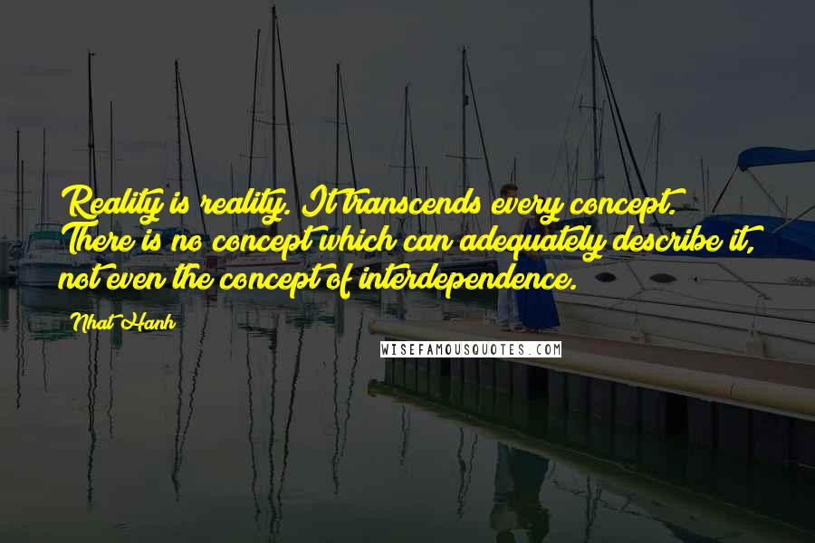 Nhat Hanh Quotes: Reality is reality. It transcends every concept. There is no concept which can adequately describe it, not even the concept of interdependence.