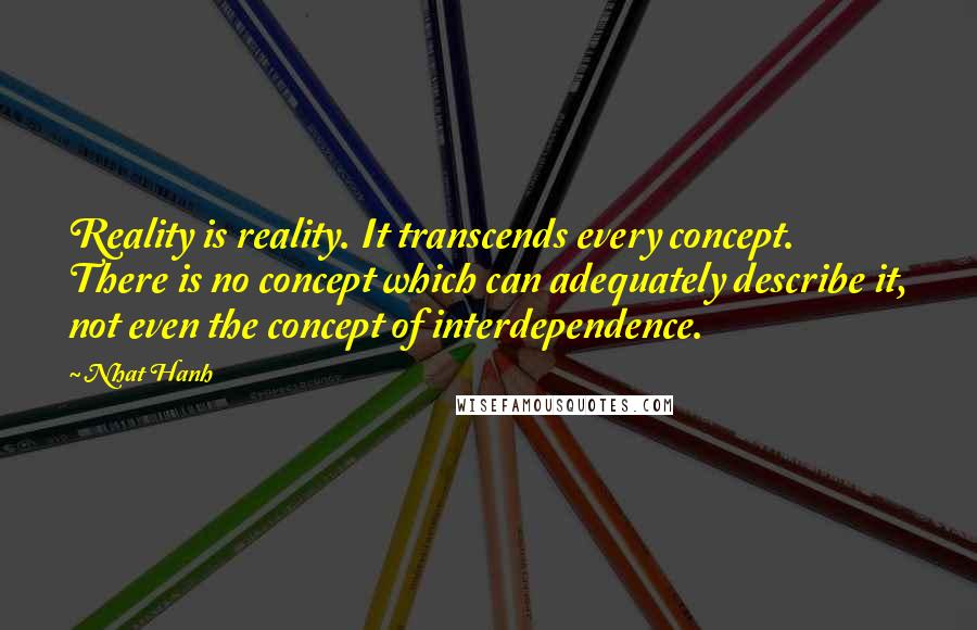 Nhat Hanh Quotes: Reality is reality. It transcends every concept. There is no concept which can adequately describe it, not even the concept of interdependence.