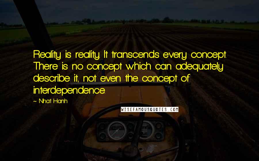 Nhat Hanh Quotes: Reality is reality. It transcends every concept. There is no concept which can adequately describe it, not even the concept of interdependence.