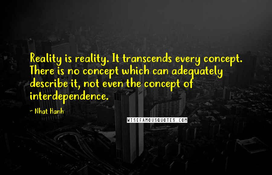 Nhat Hanh Quotes: Reality is reality. It transcends every concept. There is no concept which can adequately describe it, not even the concept of interdependence.