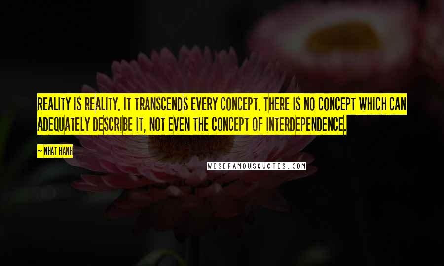 Nhat Hanh Quotes: Reality is reality. It transcends every concept. There is no concept which can adequately describe it, not even the concept of interdependence.