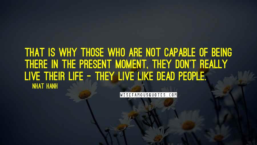 Nhat Hanh Quotes: That is why those who are not capable of being there in the present moment, they don't really live their life - they live like dead people.