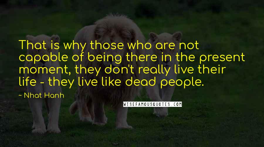 Nhat Hanh Quotes: That is why those who are not capable of being there in the present moment, they don't really live their life - they live like dead people.