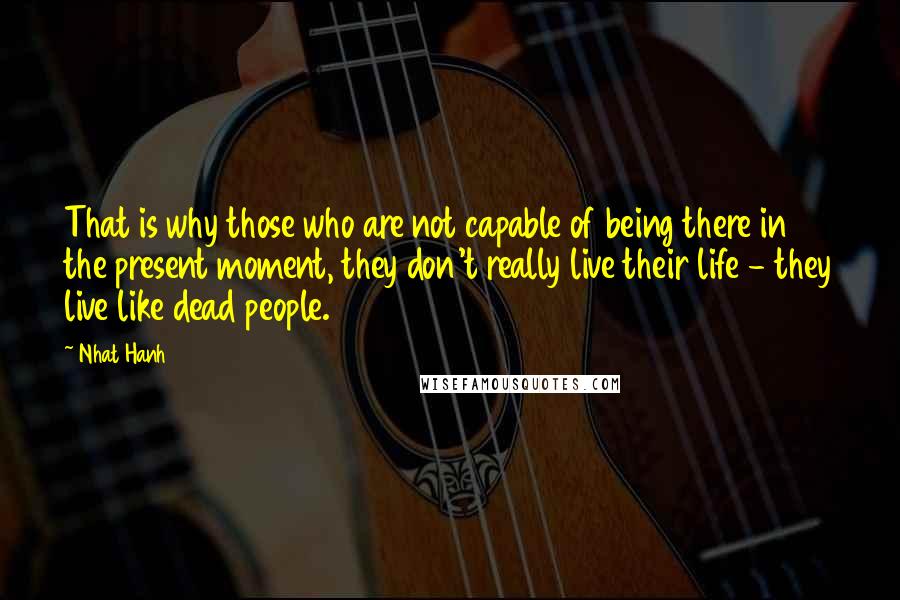 Nhat Hanh Quotes: That is why those who are not capable of being there in the present moment, they don't really live their life - they live like dead people.