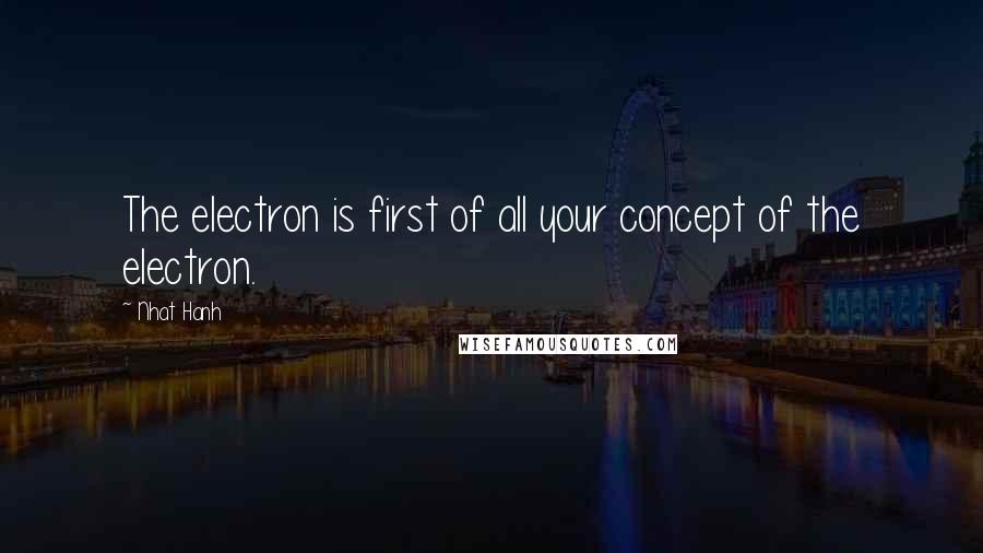 Nhat Hanh Quotes: The electron is first of all your concept of the electron.