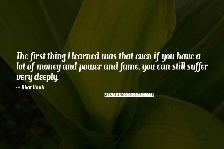 Nhat Hanh Quotes: The first thing I learned was that even if you have a lot of money and power and fame, you can still suffer very deeply.