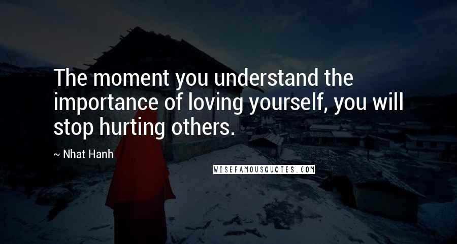 Nhat Hanh Quotes: The moment you understand the importance of loving yourself, you will stop hurting others.