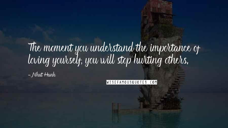 Nhat Hanh Quotes: The moment you understand the importance of loving yourself, you will stop hurting others.