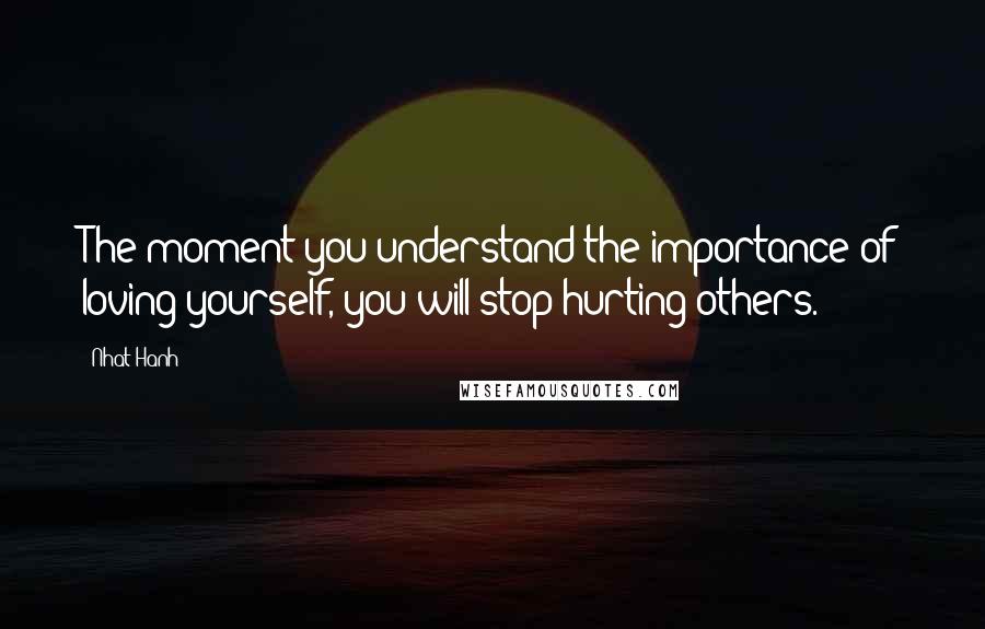 Nhat Hanh Quotes: The moment you understand the importance of loving yourself, you will stop hurting others.