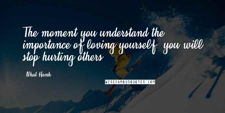 Nhat Hanh Quotes: The moment you understand the importance of loving yourself, you will stop hurting others.