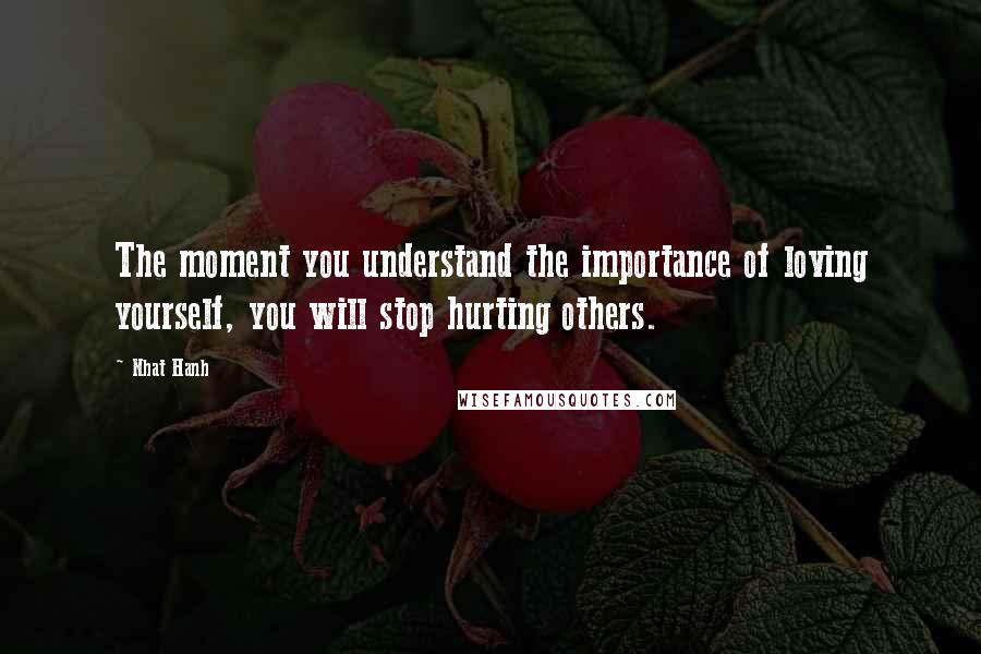 Nhat Hanh Quotes: The moment you understand the importance of loving yourself, you will stop hurting others.