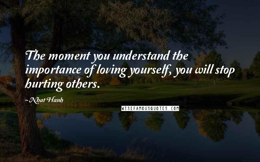 Nhat Hanh Quotes: The moment you understand the importance of loving yourself, you will stop hurting others.