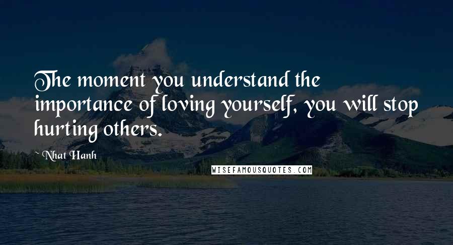 Nhat Hanh Quotes: The moment you understand the importance of loving yourself, you will stop hurting others.