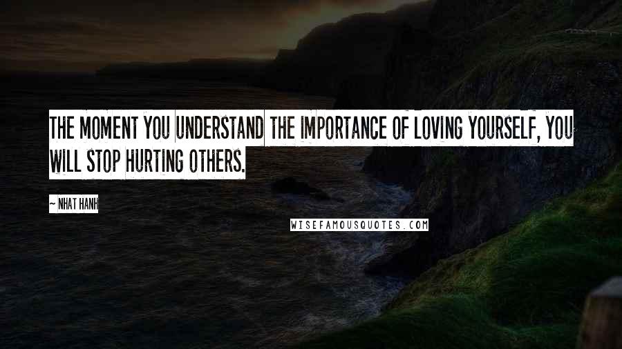 Nhat Hanh Quotes: The moment you understand the importance of loving yourself, you will stop hurting others.