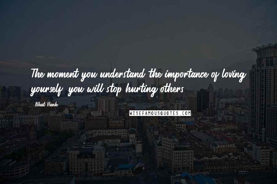 Nhat Hanh Quotes: The moment you understand the importance of loving yourself, you will stop hurting others.
