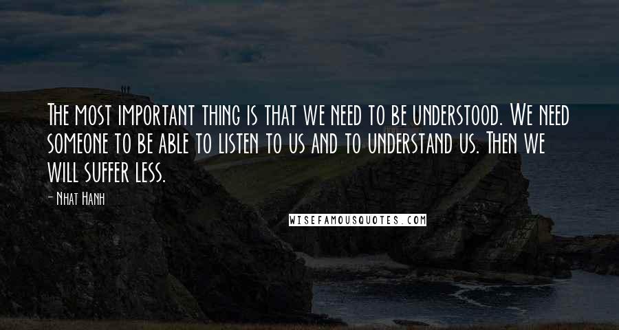 Nhat Hanh Quotes: The most important thing is that we need to be understood. We need someone to be able to listen to us and to understand us. Then we will suffer less.