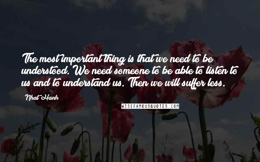 Nhat Hanh Quotes: The most important thing is that we need to be understood. We need someone to be able to listen to us and to understand us. Then we will suffer less.