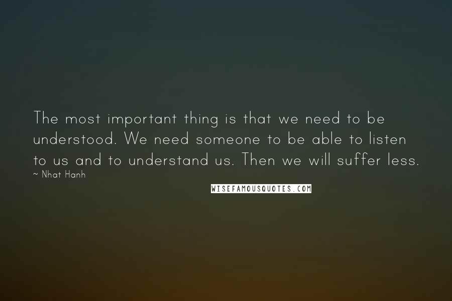 Nhat Hanh Quotes: The most important thing is that we need to be understood. We need someone to be able to listen to us and to understand us. Then we will suffer less.