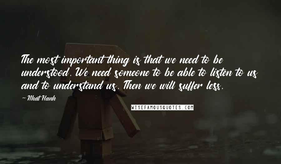 Nhat Hanh Quotes: The most important thing is that we need to be understood. We need someone to be able to listen to us and to understand us. Then we will suffer less.