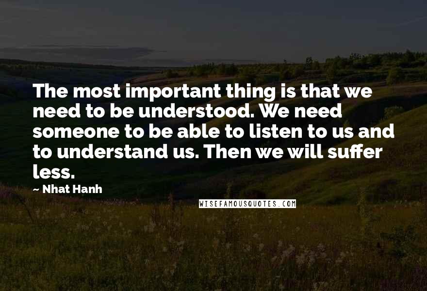 Nhat Hanh Quotes: The most important thing is that we need to be understood. We need someone to be able to listen to us and to understand us. Then we will suffer less.