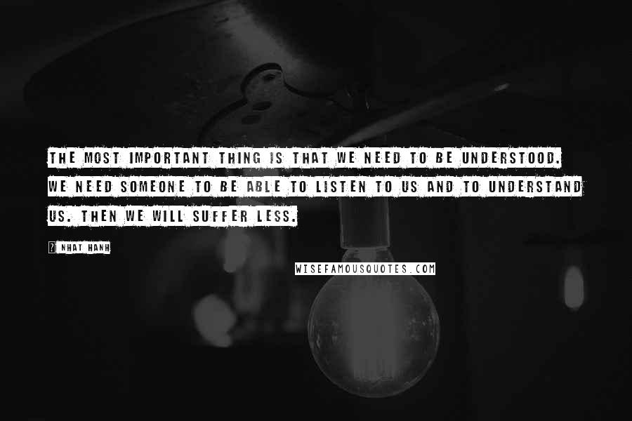 Nhat Hanh Quotes: The most important thing is that we need to be understood. We need someone to be able to listen to us and to understand us. Then we will suffer less.