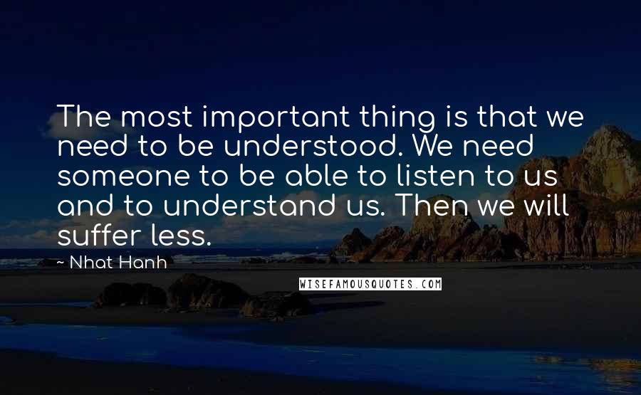 Nhat Hanh Quotes: The most important thing is that we need to be understood. We need someone to be able to listen to us and to understand us. Then we will suffer less.