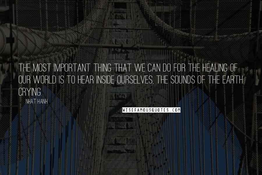 Nhat Hanh Quotes: The most important thing that we can do for the healing of our world is to hear inside ourselves, the sounds of the earth crying.