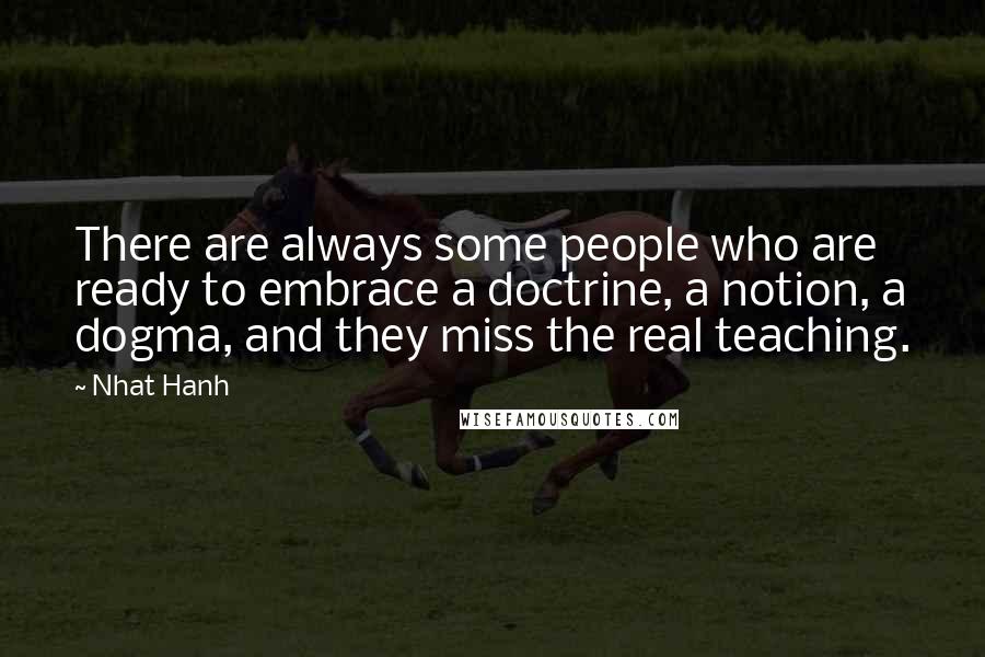 Nhat Hanh Quotes: There are always some people who are ready to embrace a doctrine, a notion, a dogma, and they miss the real teaching.