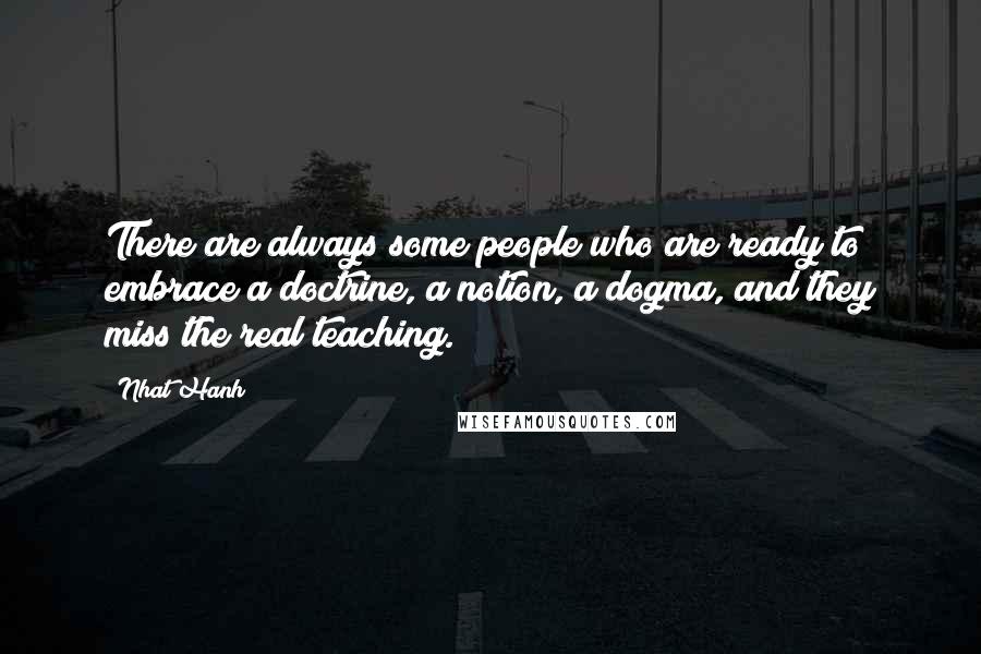 Nhat Hanh Quotes: There are always some people who are ready to embrace a doctrine, a notion, a dogma, and they miss the real teaching.