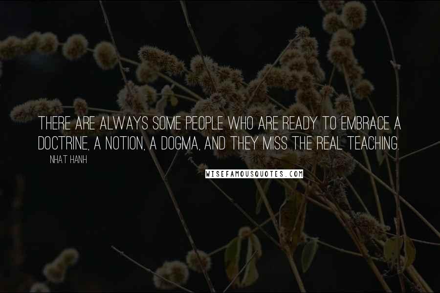 Nhat Hanh Quotes: There are always some people who are ready to embrace a doctrine, a notion, a dogma, and they miss the real teaching.