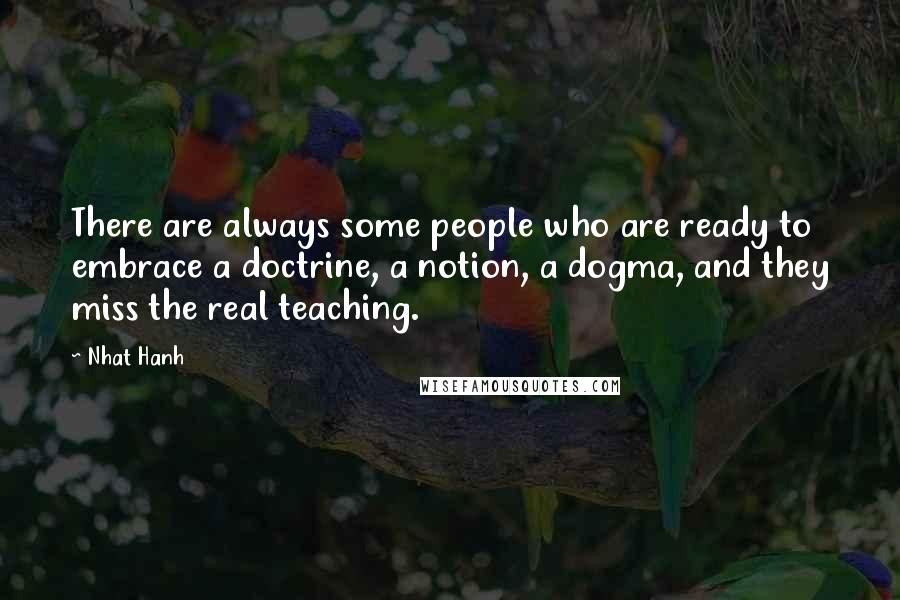 Nhat Hanh Quotes: There are always some people who are ready to embrace a doctrine, a notion, a dogma, and they miss the real teaching.