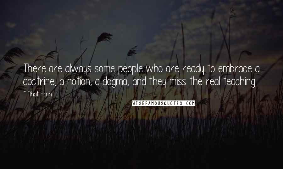 Nhat Hanh Quotes: There are always some people who are ready to embrace a doctrine, a notion, a dogma, and they miss the real teaching.