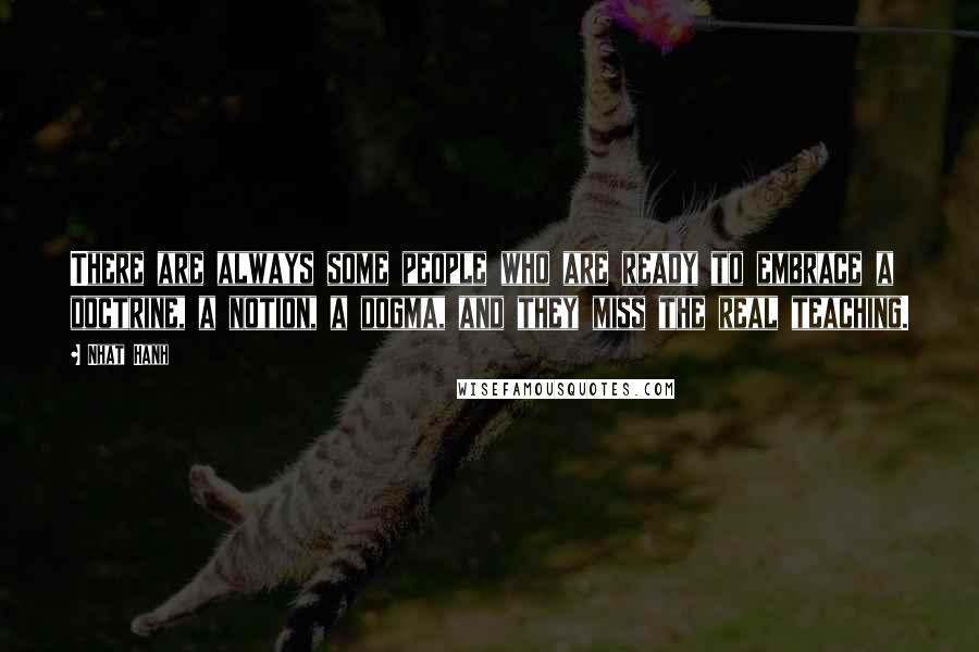 Nhat Hanh Quotes: There are always some people who are ready to embrace a doctrine, a notion, a dogma, and they miss the real teaching.