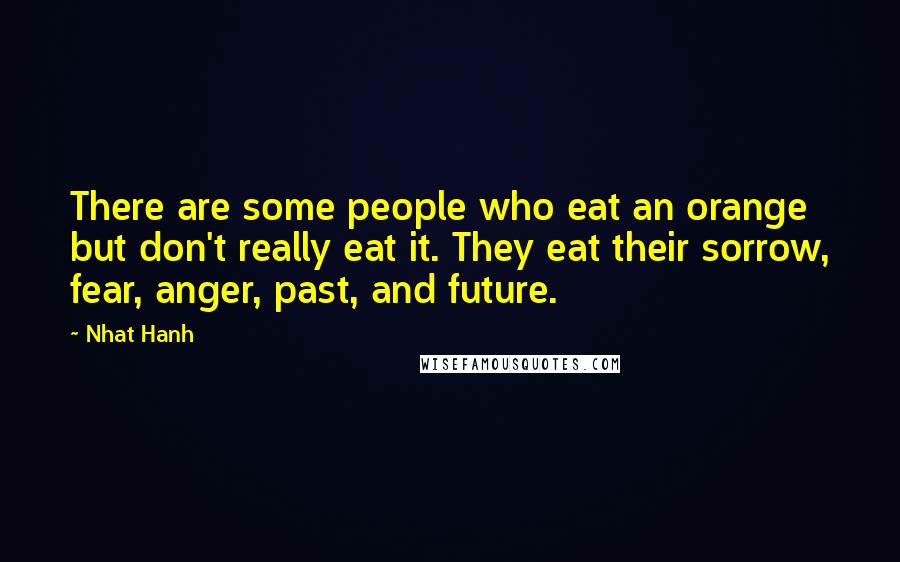 Nhat Hanh Quotes: There are some people who eat an orange but don't really eat it. They eat their sorrow, fear, anger, past, and future.