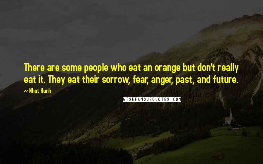 Nhat Hanh Quotes: There are some people who eat an orange but don't really eat it. They eat their sorrow, fear, anger, past, and future.