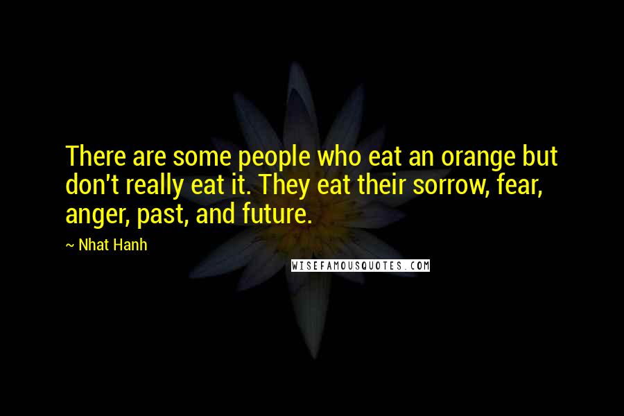 Nhat Hanh Quotes: There are some people who eat an orange but don't really eat it. They eat their sorrow, fear, anger, past, and future.