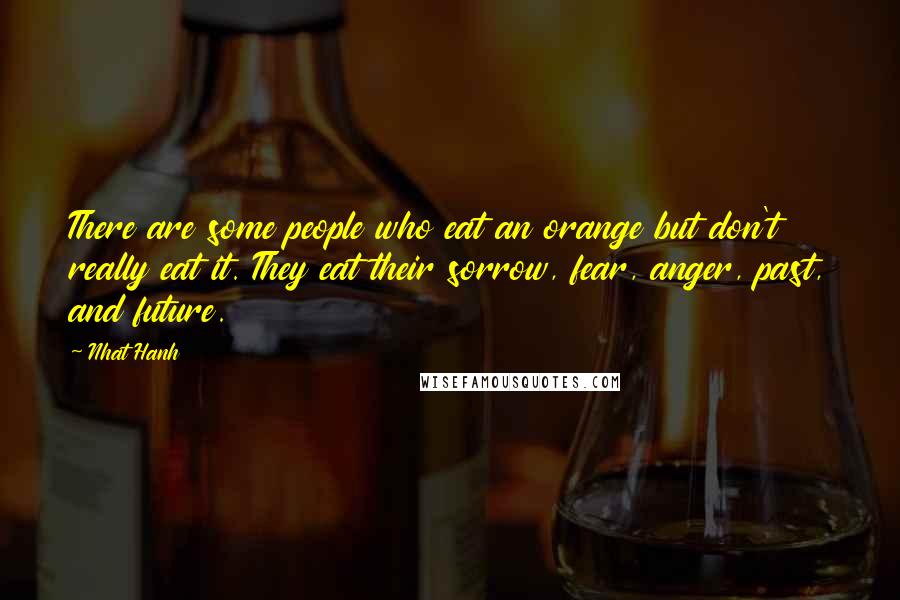 Nhat Hanh Quotes: There are some people who eat an orange but don't really eat it. They eat their sorrow, fear, anger, past, and future.