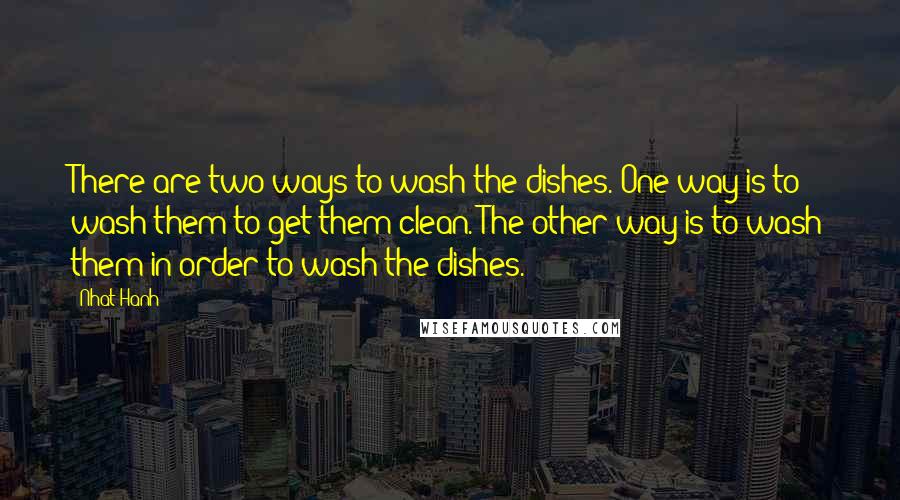 Nhat Hanh Quotes: There are two ways to wash the dishes. One way is to wash them to get them clean. The other way is to wash them in order to wash the dishes.