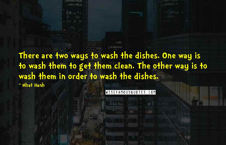 Nhat Hanh Quotes: There are two ways to wash the dishes. One way is to wash them to get them clean. The other way is to wash them in order to wash the dishes.