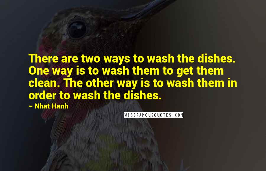 Nhat Hanh Quotes: There are two ways to wash the dishes. One way is to wash them to get them clean. The other way is to wash them in order to wash the dishes.