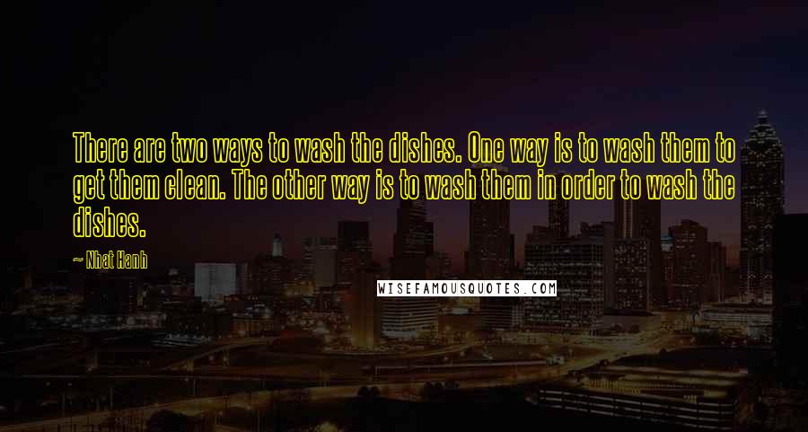 Nhat Hanh Quotes: There are two ways to wash the dishes. One way is to wash them to get them clean. The other way is to wash them in order to wash the dishes.