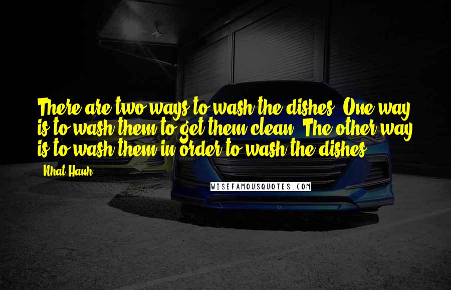 Nhat Hanh Quotes: There are two ways to wash the dishes. One way is to wash them to get them clean. The other way is to wash them in order to wash the dishes.