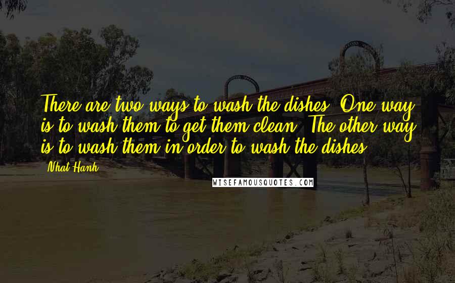 Nhat Hanh Quotes: There are two ways to wash the dishes. One way is to wash them to get them clean. The other way is to wash them in order to wash the dishes.