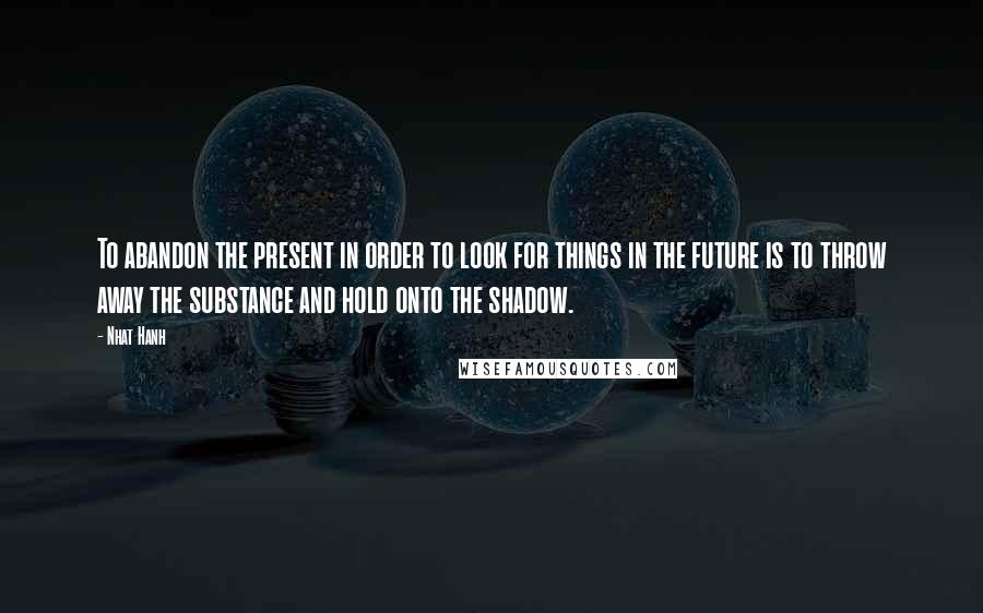 Nhat Hanh Quotes: To abandon the present in order to look for things in the future is to throw away the substance and hold onto the shadow.