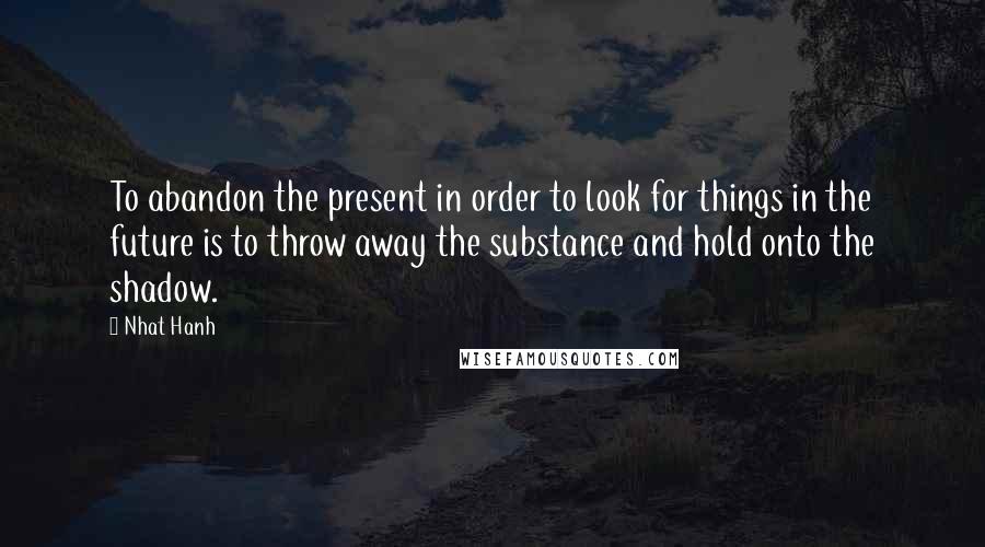 Nhat Hanh Quotes: To abandon the present in order to look for things in the future is to throw away the substance and hold onto the shadow.