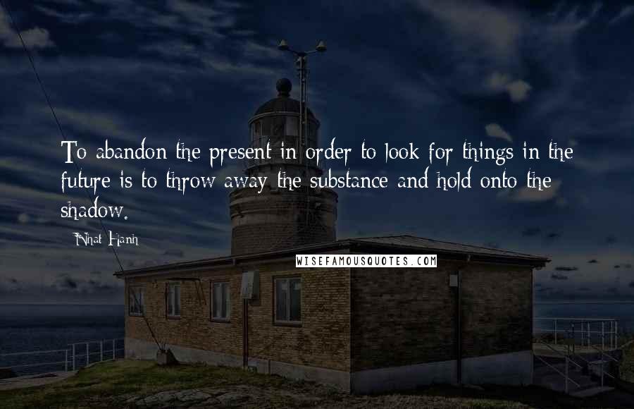 Nhat Hanh Quotes: To abandon the present in order to look for things in the future is to throw away the substance and hold onto the shadow.